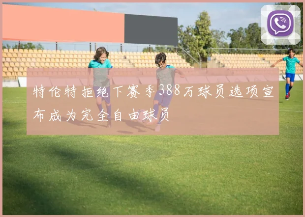 特伦特拒绝下赛季388万球员选项宣布成为完全自由球员
